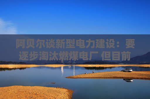 阿贝尔谈新型电力建设：要逐步淘汰燃煤电厂 但目前仍需保供应