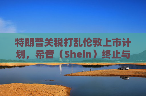 特朗普关税打乱伦敦上市计划，希音（Shein）终止与英国公关公司合作