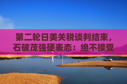 第二轮日美关税谈判结束，石破茂强硬表态：绝不接受对汽车加征关税