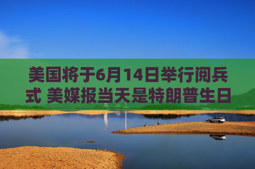 美国将于6月14日举行阅兵式 美媒报当天是特朗普生日