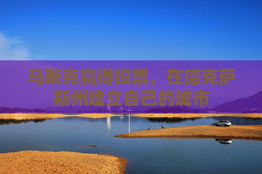 马斯克赢得投票，在德克萨斯州建立自己的城市