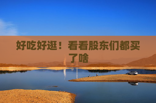 好吃好逛！看看股东们都买了啥