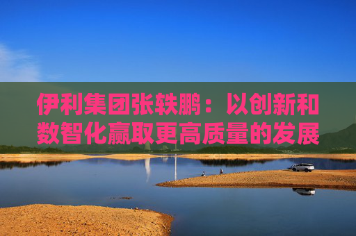 伊利集团张轶鹏：以创新和数智化赢取更高质量的发展和盈利增长