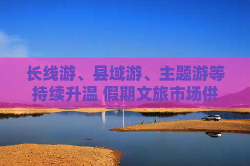 长线游、县域游、主题游等持续升温 假期文旅市场供需两旺