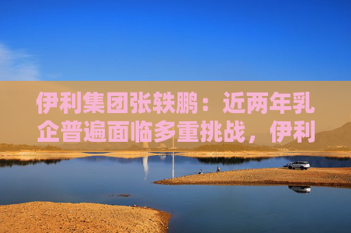 伊利集团张轶鹏：近两年乳企普遍面临多重挑战，伊利始终保持扎实业绩基本面