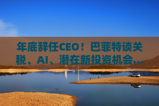 年底辞任CEO！巴菲特谈关税、AI、潜在新投资机会……一文速览十大要点
