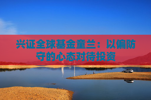 兴证全球基金童兰：以偏防守的心态对待投资