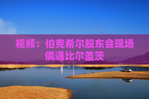 视频：伯克希尔股东会现场偶遇比尔盖茨