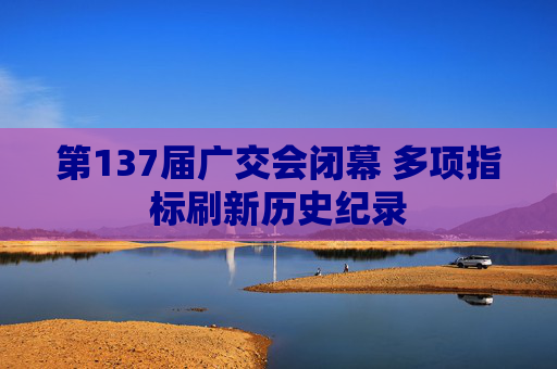 第137届广交会闭幕 多项指标刷新历史纪录