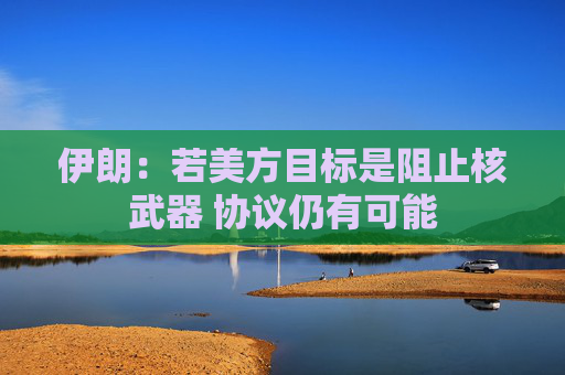 伊朗：若美方目标是阻止核武器 协议仍有可能