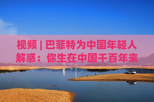 视频 | 巴菲特为中国年轻人解惑：你生在中国千百年来最好的时代，遇到困境也要活得精彩