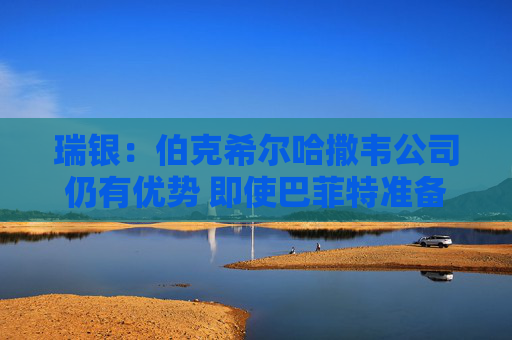 瑞银：伯克希尔哈撒韦公司仍有优势 即使巴菲特准备退出仍有吸引力