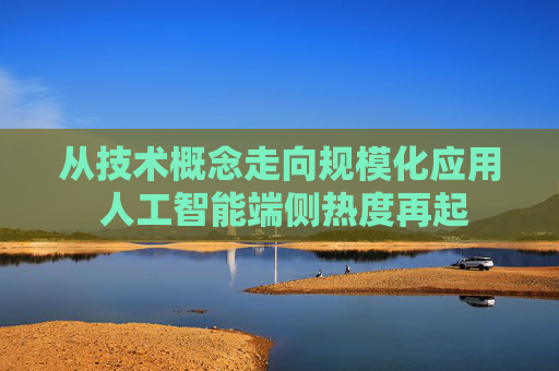 从技术概念走向规模化应用 人工智能端侧热度再起