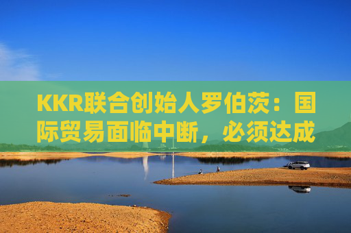 KKR联合创始人罗伯茨：国际贸易面临中断，必须达成关税协议
