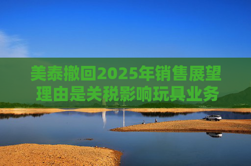 美泰撤回2025年销售展望 理由是关税影响玩具业务