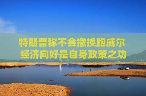 特朗普称不会撤换鲍威尔 经济向好是自身政策之功