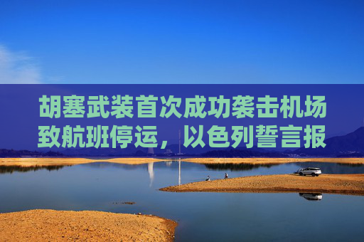 胡塞武装首次成功袭击机场致航班停运，以色列誓言报复