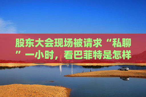 股东大会现场被请求“私聊”一小时，看巴菲特是怎样婉拒的