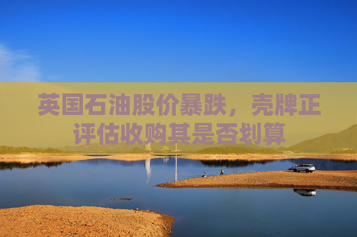 英国石油股价暴跌，壳牌正评估收购其是否划算
