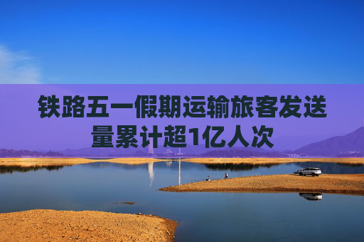 铁路五一假期运输旅客发送量累计超1亿人次