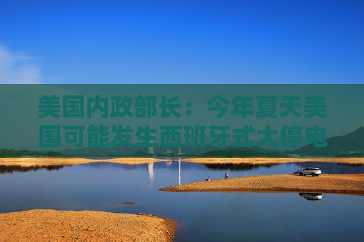 美国内政部长：今年夏天美国可能发生西班牙式大停电，全怪拜登