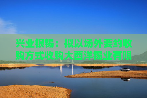 兴业银锡：拟以场外要约收购方式收购大西洋锡业有限公司