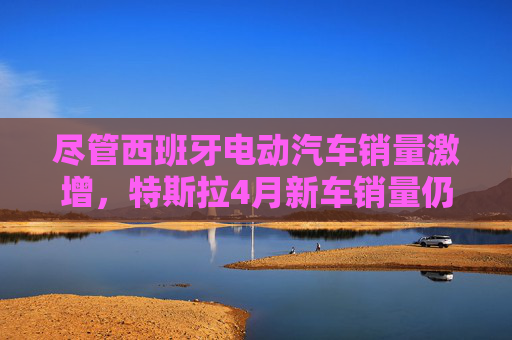 尽管西班牙电动汽车销量激增，特斯拉4月新车销量仍下滑36%