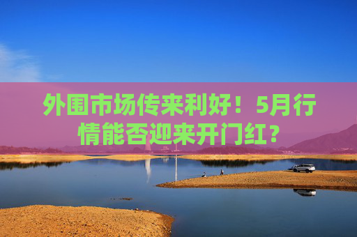 外围市场传来利好！5月行情能否迎来开门红？