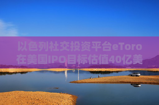 以色列社交投资平台eToro在美国IPO目标估值40亿美元