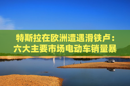 特斯拉在欧洲遭遇滑铁卢：六大主要市场电动车销量暴跌超八成