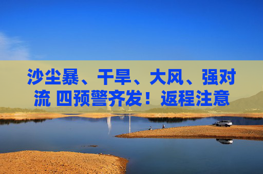 沙尘暴、干旱、大风、强对流 四预警齐发！返程注意啦！