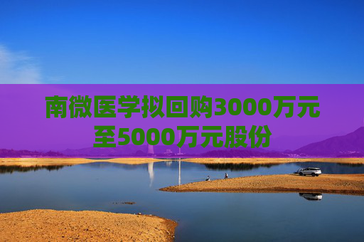 南微医学拟回购3000万元至5000万元股份