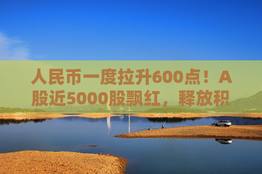 人民币一度拉升600点！A股近5000股飘红，释放积极信号