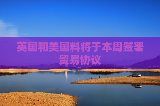 英国和美国料将于本周签署贸易协议
