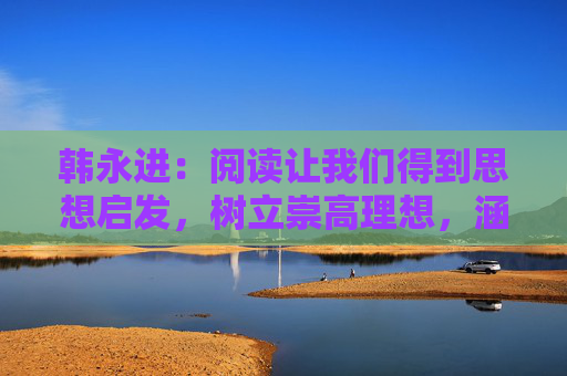 韩永进：阅读让我们得到思想启发，树立崇高理想，涵养浩然正气