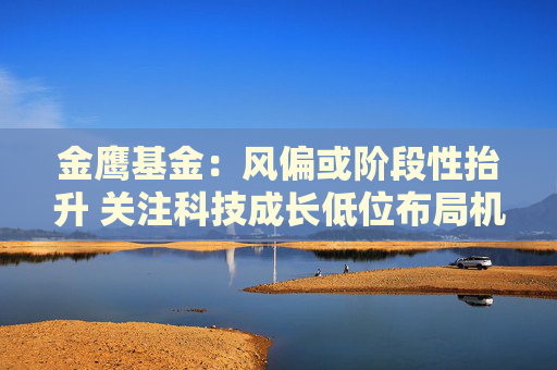 金鹰基金：风偏或阶段性抬升 关注科技成长低位布局机会