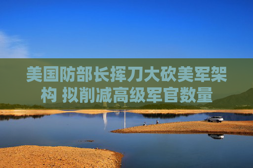 美国防部长挥刀大砍美军架构 拟削减高级军官数量