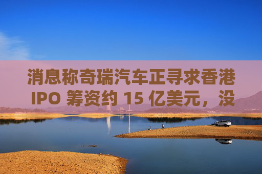 消息称奇瑞汽车正寻求香港 IPO 筹资约 15 亿美元，没有华尔街银行参与