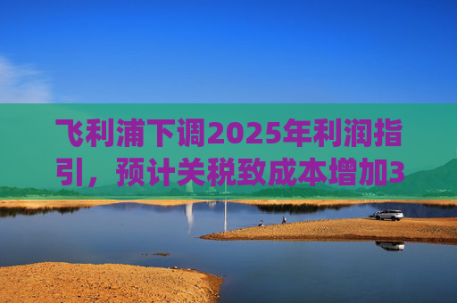 飞利浦下调2025年利润指引，预计关税致成本增加3亿欧元 | 财报见闻