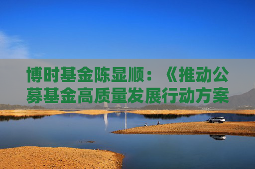 博时基金陈显顺：《推动公募基金高质量发展行动方案》从多方面发力 有望构建更健康、可持续的市场生态！