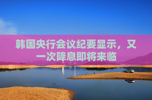 韩国央行会议纪要显示，又一次降息即将来临