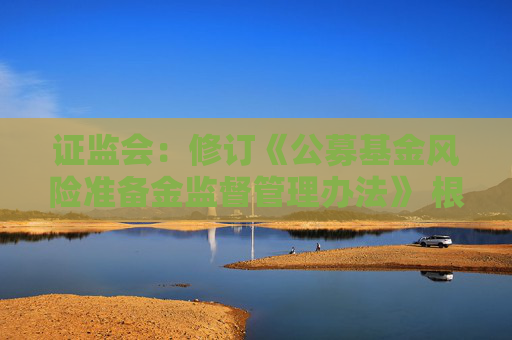 证监会：修订《公募基金风险准备金监督管理办法》 根据分类评价结果与风险状况合理设定计提比例并动态调整