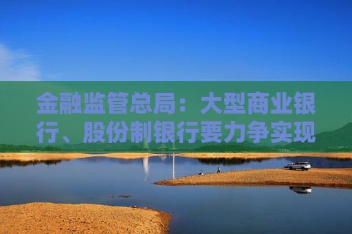 金融监管总局：大型商业银行、股份制银行要力争实现普惠型小微企业贷款增速不低于各项贷款增速的目标