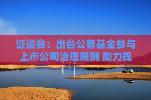 证监会：出台公募基金参与上市公司治理规则 助力提升上市公司质量