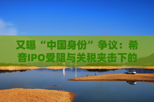 又曝“中国身份”争议：希音IPO受阻与关税夹击下的“进退”