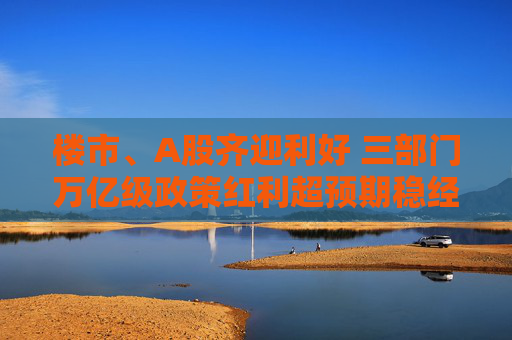 楼市、A股齐迎利好 三部门万亿级政策红利超预期稳经济
