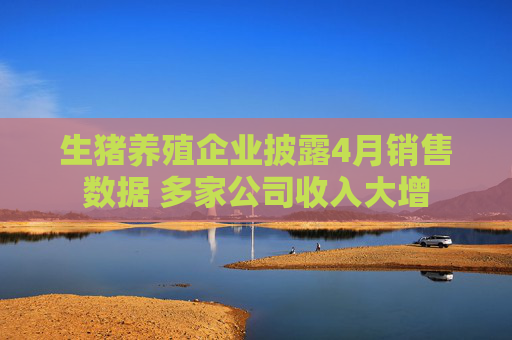 生猪养殖企业披露4月销售数据 多家公司收入大增