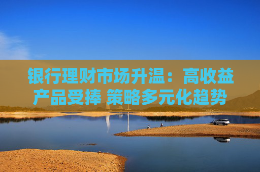 银行理财市场升温：高收益产品受捧 策略多元化趋势凸显