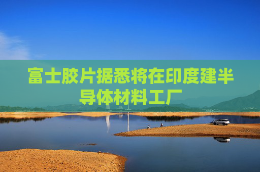 富士胶片据悉将在印度建半导体材料工厂