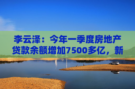 李云泽：今年一季度房地产贷款余额增加7500多亿，新增个人住房贷款创2022年以来单季最大增幅